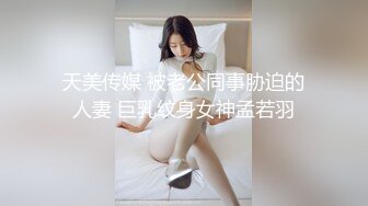 天美传媒 被老公同事胁迫的人妻 巨乳纹身女神孟若羽