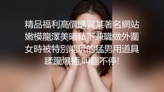 精品福利高價購買某著名網站嫩模龍澤美曦私下兼職做外圍女時被特別能玩的猛男用道具蹂躪爆插,叫個不停!