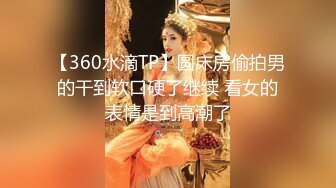 【360水滴TP】圆床房偷拍男的干到软口硬了继续 看女的表情是到高潮了