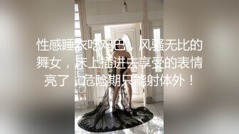 性感睡衣吃鸡巴，风骚无比的舞女，床上插进去享受的表情 亮了，危险期只能射体外！