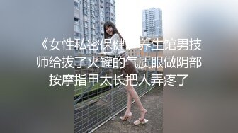 《女性私密保健》养生馆男技师给拔了火罐的气质眼做阴部按摩指甲太长把人弄疼了