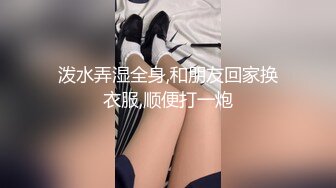 泼水弄湿全身,和朋友回家换衣服,顺便打一炮