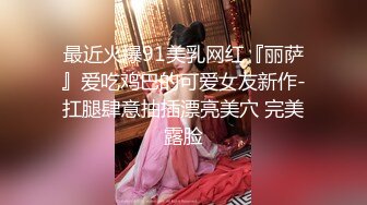 最近火爆91美乳网红『丽萨』爱吃鸡巴的可爱女友新作-扛腿肆意抽插漂亮美穴 完美露脸