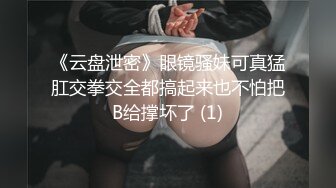 《云盘泄密》眼镜骚妹可真猛肛交拳交全都搞起来也不怕把B给撑坏了 (1)