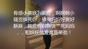 骨感小美妖Ts熙熙：啊啊啊小骚货操死你，舔得妈妈好爽好酥麻，贱货啊啊啊快艹死妈妈，，和妖妖做爱真是带劲！