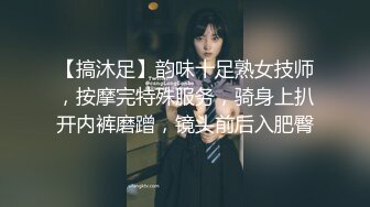 【搞沐足】韵味十足熟女技师，按摩完特殊服务，骑身上扒开内裤磨蹭，镜头前后入肥臀