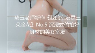 琦玉老师新作《我的室友是三朵金花》No.5 沉浸式偷拍好身材的美女室友