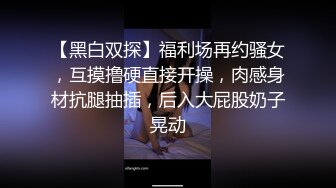 【黑白双探】福利场再约骚女，互摸撸硬直接开操，肉感身材抗腿抽插，后入大屁股奶子晃动