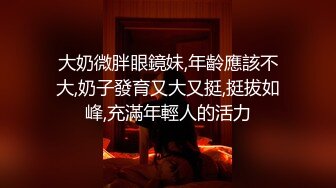 大奶微胖眼鏡妹,年齡應該不大,奶子發育又大又挺,挺拔如峰,充滿年輕人的活力