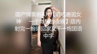 国产情景剧A片【酒吧邂逅女神❤️一个微醺的夜晚】店内射完一炮领回家又干一炮国语中字