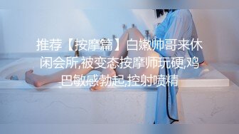 推荐【按摩篇】白嫩帅哥来休闲会所,被变态按摩师玩硬,鸡巴敏感勃起,控射喷精