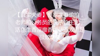 【真实夫妻】良家换妻偷拍，老师和公务员的快乐性生活，活色生香淫靡香艳，双双满足极致享受