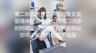 第二部租房打工小胖背着女友偷情单位食堂熟女阿姨口活舔的阿姨淫叫想用手抠被拒绝说你不了解我对白搞笑淫荡