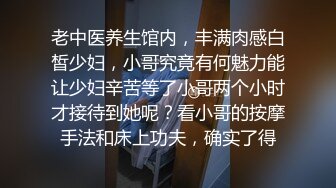 老中医养生馆内，丰满肉感白皙少妇，小哥究竟有何魅力能让少妇辛苦等了小哥两个小时才接待到她呢？看小哥的按摩手法和床上功夫，确实了得