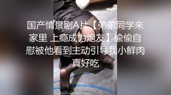 国产情景剧A片【弟弟同学来家里 上瘾成为炮友】偸偸自慰被他看到主动引导我小鲜肉真好吃