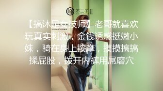 【搞沐足女技师】老哥就喜欢玩真实刺激，金钱诱惑挺嫩小妹，骑在身上按摩，摸摸搞搞揉屁股，拨开内裤用屌磨穴