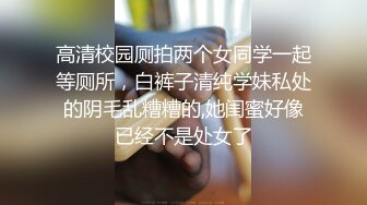 高清校园厕拍两个女同学一起等厕所，白裤子清纯学妹私处的阴毛乱糟糟的,她闺蜜好像已经不是处女了