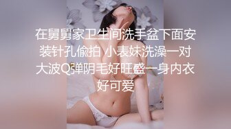 在舅舅家卫生间洗手盆下面安装针孔偸拍 小表妹洗澡一对大波Q弹阴毛好旺盛一身内衣好可爱