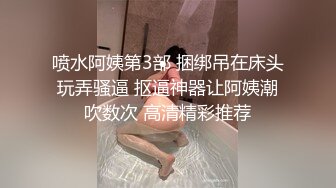 喷水阿姨第3部 捆绑吊在床头玩弄骚逼 抠逼神器让阿姨潮吹数次 高清精彩推荐