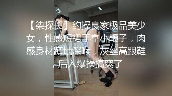 【柒探长】约操良家极品美少女，性感短裙手拿小鞭子，肉感身材蹲地深喉，灰丝高跟鞋，后入爆操搞爽了