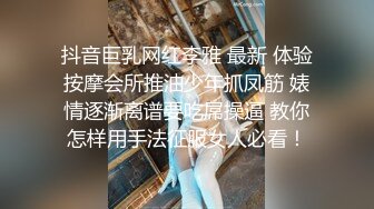 抖音巨乳网红李雅 最新 体验按摩会所推油少年抓凤筋 婊情逐渐离谱要吃屌操逼 教你怎样用手法征服女人必看！