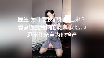 医生 为什麽我都射不出来？看著极度苦恼的病人 女医师忍不住亲自为他检查