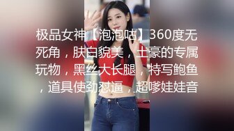 极品女神【泡泡咕】360度无死角，肤白貌美，土豪的专属玩物，黑丝大长腿，特写鲍鱼，道具使劲怼逼，超嗲娃娃音