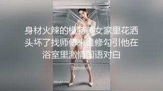 身材火辣的模特美女家里花洒头坏了找师傅来维修勾引他在浴室里激情国语对白