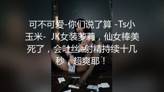 可不可爱-你们说了算 -Ts小玉米-  JK女装萝莉，仙女棒美死了，会吐丝  射精持续十几秒，超爽耶！