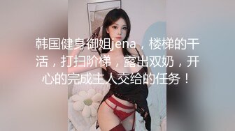 韩国健身御姐jena，楼梯的干活，打扫阶梯，露出双奶，开心的完成主人交给的任务！